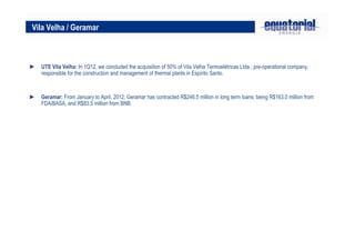 Vila Velha / Geramar
► UTE Vila Velha: In 1Q12, we concluded the acquisition of 50% of Vila Velha Termoelétricas Ltda., pre-operational company,
responsible for the construction and management of thermal plants in Espírito Santo.
► Geramar: From January to April, 2012, Geramar has contracted R$246.5 million in long term loans, being R$163.0 million from
FDA/BASA, and R$83.5 million from BNB.
 