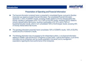 4
Introduction
Presentation of Operating and Financial Information
► The financial information contained herein is presented in consolidated figures, pursuant to Brazilian
Corporate Law, based on revised financial information. The consolidated financial information
represents: i) 100% of CEMAR’s results, excluding 34.89% related to minority interests before Net
Income, resulting in participation of 65.11% ii) 100% of CELPA’s results, excluding 38.63% related to
minority interests before Net Income, resulting in participation of 61.37%; and iii) 100% of
Equatorial Soluções’ results, which in turn consolidated 100% of Sol Energias’ results, excluding 49%
of minority interest before Net Income.
► The operating information presented herein consolidates 100% of CEMAR’s results, 100% of CELPA’s
results and 25% of Geramar’s results.
► The following information was not reviewed by the independent auditors: i) non-financial information
relating to CEMAR, Light and the PLPT (Programa Luz para Todos - Light for All Program); ii) pro forma
information and its comparison with the results presented in the period; and iii) management
expectations regarding the future performance of the Companies.
 
