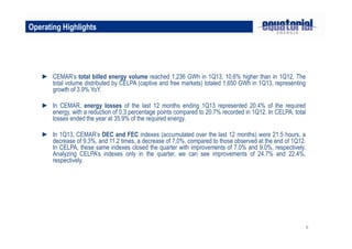 6
Operating Highlights
► CEMAR’s total billed energy volume reached 1,236 GWh in 1Q13, 10.6% higher than in 1Q12. The
total volume distributed by CELPA (captive and free markets) totaled 1,650 GWh in 1Q13, representing
growth of 3.9% YoY.
► In CEMAR, energy losses of the last 12 months ending 1Q13 represented 20.4% of the required
energy, with a reduction of 0.3 percentage points compared to 20.7% recorded in 1Q12. In CELPA, total
losses ended the year at 35.9% of the required energy.
► In 1Q13, CEMAR’s DEC and FEC indexes (accumulated over the last 12 months) were 21.5 hours, a
decrease of 9.3%, and 11.2 times, a decrease of 7.0%, compared to those observed at the end of 1Q12.
In CELPA, these same indexes closed the quarter with improvements of 7.0% and 9.0%, respectively.
Analyzing CELPA’s indexes only in the quarter, we can see improvements of 24.7% and 22.4%,
respectively.
 