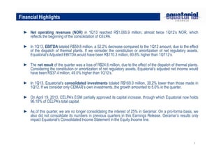 7
► Net operating revenues (NOR) in 1Q13 reached R$1,065.9 million, almost twice 1Q12’s NOR, which
reflects the beginning of the consolidation of CELPA.
► In 1Q13, EBITDA totaled R$59.8 million, a 52.2% decrease compared to the 1Q12 amount, due to the effect
of the dispatch of thermal plants. If we consider the constitution or amortization of net regulatory assets,
Equatorial’s Adjusted EBITDA would have been R$170.3 million, 80.8% higher than 1QT12’s.
► The net result of the quarter was a loss of R$24.6 million, due to the effect of the dispatch of thermal plants.
Considering the constitution or amortization of net regulatory assets, Equatorial’s adjusted net income would
have been R$37.4 million, 49.0% higher than 1Q12’s.
► In 1Q13, Equatorial's consolidated investments totaled R$169.0 million, 38.2% lower than those made in
1Q12. If we consider only CEMAR’s own investments, the growth amounted to 5.0% in the quarter.
► On April 19, 2013, CELPA’s EGM partially approved its capital increase, through which Equatorial now holds
96.18% of CELPA’s total capital.
► As of this quarter, we are no longer consolidating the interest of 25% in Geramar. On a pro-forma basis, we
also did not consolidate its numbers in previous quarters in this Earnings Release. Geramar’s results only
impact Equatorial’s Consolidated Income Statement in the Equity Income line.
Financial Highlights
 