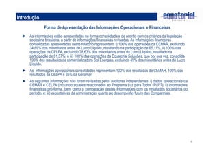 4
Introdução
Forma de Apresentação das Informações Operacionais e Financeiras
► As informações estão apresentadas na forma consolidada e de acordo com os critérios da legislação
societária brasileira, a partir de informações financeiras revisadas. As informações financeiras
consolidadas apresentadas neste relatório representam i) 100% das operações da CEMAR, excluindo
34,89% dos minoritários antes do Lucro Líquido, resultando na participação de 65,11%, ii) 100% das
operações da CELPA, excluindo 38,63% dos minoritários antes do Lucro Líquido, resultado na
participação de 61,37%; e iii) 100% das operações da Equatorial Soluções, que por sua vez, consolida
100% dos resultados da comercializadora Sol Energias, excluindo 49% dos minoritários antes do Lucro
Líquido.
► As informações operacionais consolidadas representam 100% dos resultados da CEMAR, 100% dos
resultados da CELPA e 25% da Geramar.
► As seguintes informações não foram revisadas pelos auditores independentes: i) dados operacionais da
CEMAR e CELPA (incluindo aqueles relacionados ao Programa Luz para Todos (PLPT); ii) informações
financeiras pró-forma, bem como a comparação destas informações com os resultados societários do
período, e; iii) expectativas da administração quanto ao desempenho futuro das Companhias.
 