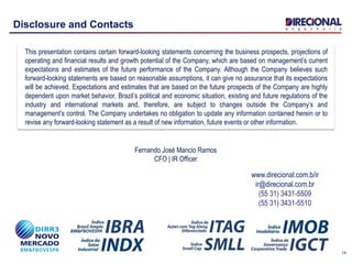 14
Disclosure and Contacts
This presentation contains certain forward-looking statements concerning the business prospects, projections of
operating and financial results and growth potential of the Company, which are based on management’s current
expectations and estimates of the future performance of the Company. Although the Company believes such
forward-looking statements are based on reasonable assumptions, it can give no assurance that its expectations
will be achieved. Expectations and estimates that are based on the future prospects of the Company are highly
dependent upon market behavior, Brazil’s political and economic situation, existing and future regulations of the
industry and international markets and, therefore, are subject to changes outside the Company’s and
management’s control. The Company undertakes no obligation to update any information contained herein or to
revise any forward-looking statement as a result of new information, future events or other information.
www.direcional.com.b/ir
ir@direcional.com.br
(55 31) 3431-5509
(55 31) 3431-5510
Fernando José Mancio Ramos
CFO | IR Officer
 