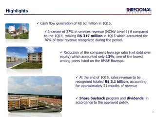 3
Highlights
 Cash flow generation of R$ 63 million in 1Q15.
 Increase of 27% in services revenue (MCMV Level 1) if compared
to the 1Q14, totaling R$ 317 million in 1Q15 which accounted for
76% of total revenue recognized during the period.
 Reduction of the company's leverage ratio (net debt over
equity) which accounted only 13%, one of the lowest
among peers listed on the BM&F Bovespa.
 At the end of 1Q15, sales revenue to be
recognized totaled R$ 3.1 billion, accounting
for approximately 21 months of revenue
 Share buyback program and dividends in
accordance to the approved policy.
 