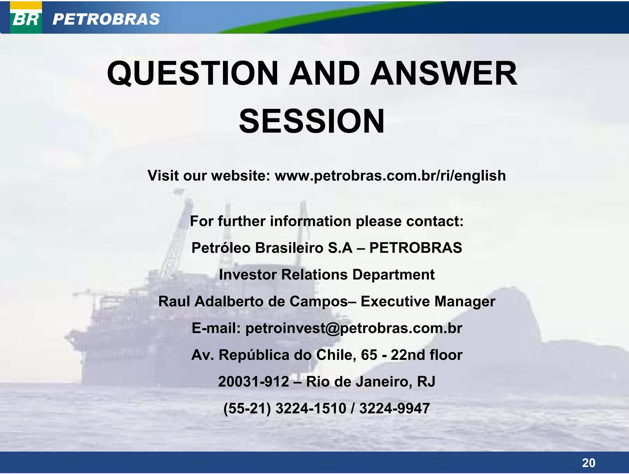PETROBRAS


    QUESTION AND ANSWER
          SESSION
       Visit our website: www.petrobras.com.br/ri/english


            For further information please contact:
             Petróleo Brasileiro S.A – PETROBRAS
                Investor Relations Department
        Raul Adalberto de Campos– Executive Manager
             E-mail: petroinvest@petrobras.com.br
             Av. República do Chile, 65 - 22nd floor
                20031-912 – Rio de Janeiro, RJ
                 (55-21) 3224-1510 / 3224-9947


                                                            20
 