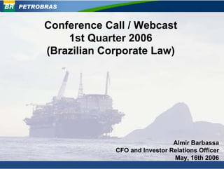 PETROBRAS


      Conference Call / Webcast
          1st Quarter 2006
      (Brazilian Corporate Law)




                                     Almir Barbassa
                   CFO and Investor Relations Officer
                                     May, 16th 2006
 