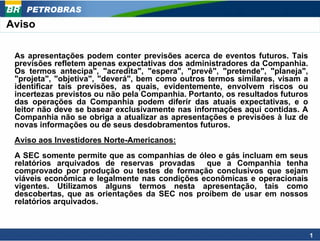 PETROBRAS
Aviso

 As apresentações podem conter previsões acerca de eventos futuros. Tais
 previsões refletem apenas expectativas dos administradores da Companhia.
 Os termos antecipa", "acredita", "espera", "prevê", "pretende", "planeja",
 "projeta", "objetiva", "deverá", bem como outros termos similares, visam a
 identificar tais previsões, as quais, evidentemente, envolvem riscos ou
 incertezas previstos ou não pela Companhia. Portanto, os resultados futuros
 das operações da Companhia podem diferir das atuais expectativas, e o
 leitor não deve se basear exclusivamente nas informações aqui contidas. A
 Companhia não se obriga a atualizar as apresentações e previsões à luz de
 novas informações ou de seus desdobramentos futuros.
 Aviso aos Investidores Norte-Americanos:
 A SEC somente permite que as companhias de óleo e gás incluam em seus
 relatórios arquivados de reservas provadas que a Companhia tenha
 comprovado por produção ou testes de formação conclusivos que sejam
 viáveis econômica e legalmente nas condições econômicas e operacionais
 vigentes. Utilizamos alguns termos nesta apresentação, tais como
 descobertas, que as orientações da SEC nos proíbem de usar em nossos
 relatórios arquivados.



                                                                               1
 