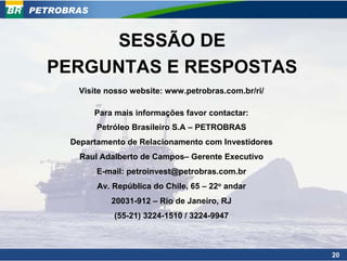 PETROBRAS


        SESSÃO DE
  PERGUNTAS E RESPOSTAS
        Visite nosso website: www.petrobras.com.br/ri/

            Para mais informações favor contactar:
            Petróleo Brasileiro S.A – PETROBRAS
      Departamento de Relacionamento com Investidores
        Raul Adalberto de Campos– Gerente Executivo
            E-mail: petroinvest@petrobras.com.br
            Av. República do Chile, 65 – 22o andar
                20031-912 – Rio de Janeiro, RJ
                (55-21) 3224-1510 / 3224-9947



                                                         20
 