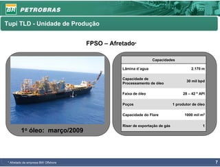 Tupi TLD - Unidade de Produção


                                     FPSO – Afretado*

                                                                Capacidades

                                                Lâmina d´agua                          2.170 m

                                                Capacidade de
                                                                                    30 mil bpd
                                                Processamento de óleo

                                                Faixa de óleo                     28 – 42 º API

                                                Poços                        1 produtor de óleo

                                                Capacidade do Flare                1000 mil m3

                                                Riser de exportação de gás                   1
          1o   óleo: março/2009



 * Afretado da empresa BW Offshore                                                                7
 