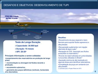 DESAFIOS E OBJETIVOS: DESENVOLVIMENTO DE TUPI



      FPSO BW Cidade
       de São Vicente




              PERFURAR                                         ETAPA 3
               POÇO P1                                      POÇO 3-RJS-646
LDA: 2.200m                                                    3 MESES
                                RELOCAÇÃO DA
                                    LINHA
                    ETAPA 2                       ETAPA 1
                    POÇO P1                    POÇO 3-RJS-646
                    6 MESES                       6 MESES
                                                                             Desafios:
                                                                             •Revestimento de poço especial e risers
                         Teste de Longa Duração                              flexíveis para suportar fluidos agressivos e
                                                                             alta pressão;
                         Capacidade: 30.000 bpd
                                                                             •Recuperação suplementar com injeção
                         Duração: 15 meses                                  alternada de água e gás;*
                         API: 28-30o                                        •Reinjeção do CO2 associado aos fluidos
                                                                             produzidos no reservatório;*
      Principais Informações a serem coletadas:                              •Árvores de natal molhadas em profundidades
      •comportamento dos reservatórios em produção de longo                  nunca antes utilizadas no Brasil;*
      prazo;                                                                 •Aquisição sísmica de alta resolução em
      • movimentação ou drenagem de fluídos durante a                        algumas áreas para identificar reservatórios;
      produção;                                                              •Completação de poços em ambiente com
                                                                             alta pressão.
      • escoamento submarino;
                                                                             (*) previstos para o Projeto Piloto em 2010
      • geometria dos poços definitivos (verticais, horizontais
      e/ou desviados).                                                                                                       6
                                                                                                                             6
 