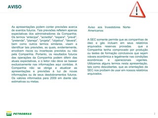 AVISO



 As apresentações podem conter previsões acerca            Aviso aos Investidores Norte-
 de eventos futuros. Tais previsões refletem apenas        Americanos:
 expectativas dos administradores da Companhia.
 Os termos “antecipa", "acredita", "espera", "prevê",
 "pretende", "planeja", "projeta", "objetiva", "deverá",   A SEC somente permite que as companhias de
 bem como outros termos similares, visam a                 óleo e gás incluam em seus relatórios
 identificar tais previsões, as quais, evidentemente,      arquivados reservas provadas         que a
 envolvem riscos ou incertezas previstos ou não            Companhia tenha comprovado por produção
 pela Companhia. Portanto, os resultados futuros           ou testes de formação conclusivos que sejam
 das operações da Companhia podem diferir das              viáveis econômica e legalmente nas condições
 atuais expectativas, e o leitor não deve se basear        econômicas      e    operacionais   vigentes.
 exclusivamente nas informações aqui contidas. A           Utilizamos alguns termos nesta apresentação,
 Companhia não se obriga a atualizar as                    tais como descobertas, que as orientações da
 apresentações e previsões à luz de novas                  SEC nos proíbem de usar em nossos relatórios
 informações ou de seus desdobramentos futuros.            arquivados.
 Os valores informados para 2009 em diante são
 estimativas ou metas.




                                                                                                           2
 