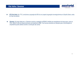 19
► UTE Vila Velha: No 1T12, concluímos a aquisição de 50% de um projeto de geração de energia térmica no Espírito Santo, ainda
em fase de estudos.
Vila Velha / Geramar
► Geramar: Ao longo deste ano, a Geramar concluiu a captação de R$246,5 milhões em empréstimos de longo prazo, junto ao
FDA / BASA (Fundo de Desenvolvimento da Amazônia) e BNB. Tais recursos deverão ser utilizados para a amortização de
empréstimos-ponte obtidos durante a construção das usinas.
 