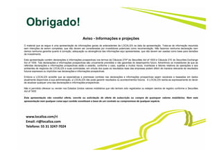 Obrigado!
Aviso - Informações e projeções
O material que se segue é uma apresentação de informações gerais de antecedentes da LOCALIZA na data da apresentação. Trata-se de informação resumida
sem intenções de serem completas, que não devem ser consideradas por investidores potenciais como recomendação. Não fazemos nenhuma declaração nem
damos nenhuma garantia quanto à correção, adequação ou abrangência das informações aqui apresentadas, que não devem ser usadas como base para decisões
de investimento.
Esta apresentação contém declarações e informações prospectivas nos termos da Cláusula 27Aª da Securities Act of 1933 e Cláusula 21E do Securities Exchange
Act of 1934. Tais declarações e informações prospectivas são unicamente previsões e não garantias do desempenho futuro. Advertimos os investidores de que as
referidas declarações e informações prospectivas estão e estarão, conforme o caso, sujeitas a muitos riscos, incertezas e fatores relativos às operações e aos
ambientes de negócios da LOCALIZA e suas controladas, em virtude dos quais os resultados reais das empresas podem diferir de maneira relevante de resultados
futuros expressos ou implícitos nas declarações e informações prospectivas.
Embora a LOCALIZA acredite que as expectativas e premissas contidas nas declarações e informações prospectivas sejam razoáveis e baseadas em dados
atualmente disponíveis à sua administração, a LOCALIZA não pode garantir resultados ou acontecimentos futuros. A LOCALIZA isenta-se expressamente do dever
de atualizar qualquer uma das declarações e informações prospectivas.
Não é permitido oferecer ou vender nos Estados Unidos valores mobiliários que não tenham sido registrados ou estejam isentos de registro conforme a Securities
Act of 1933
.
Esta apresentação não constitui oferta, convite ou solicitação de oferta de subscrição ou compra de quaisquer valores mobiliários. Nem esta
apresentação nem qualquer coisa aqui contida constituem a base de um contrato ou compromisso de qualquer espécie.
www.localiza.com/ri
Email: ri@localiza.com
Telefone: 55 31 3247-7024
 