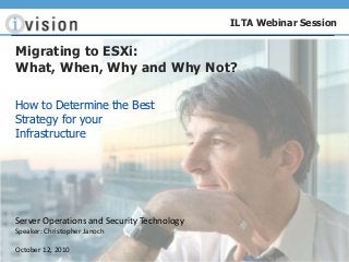 Server Operations and Security Technology
Speaker: Christopher Janoch
October 12, 2010
ILTA Webinar Session
Migrating to ESXi:
What, When, Why and Why Not?
How to Determine the Best
Strategy for your
Infrastructure
 