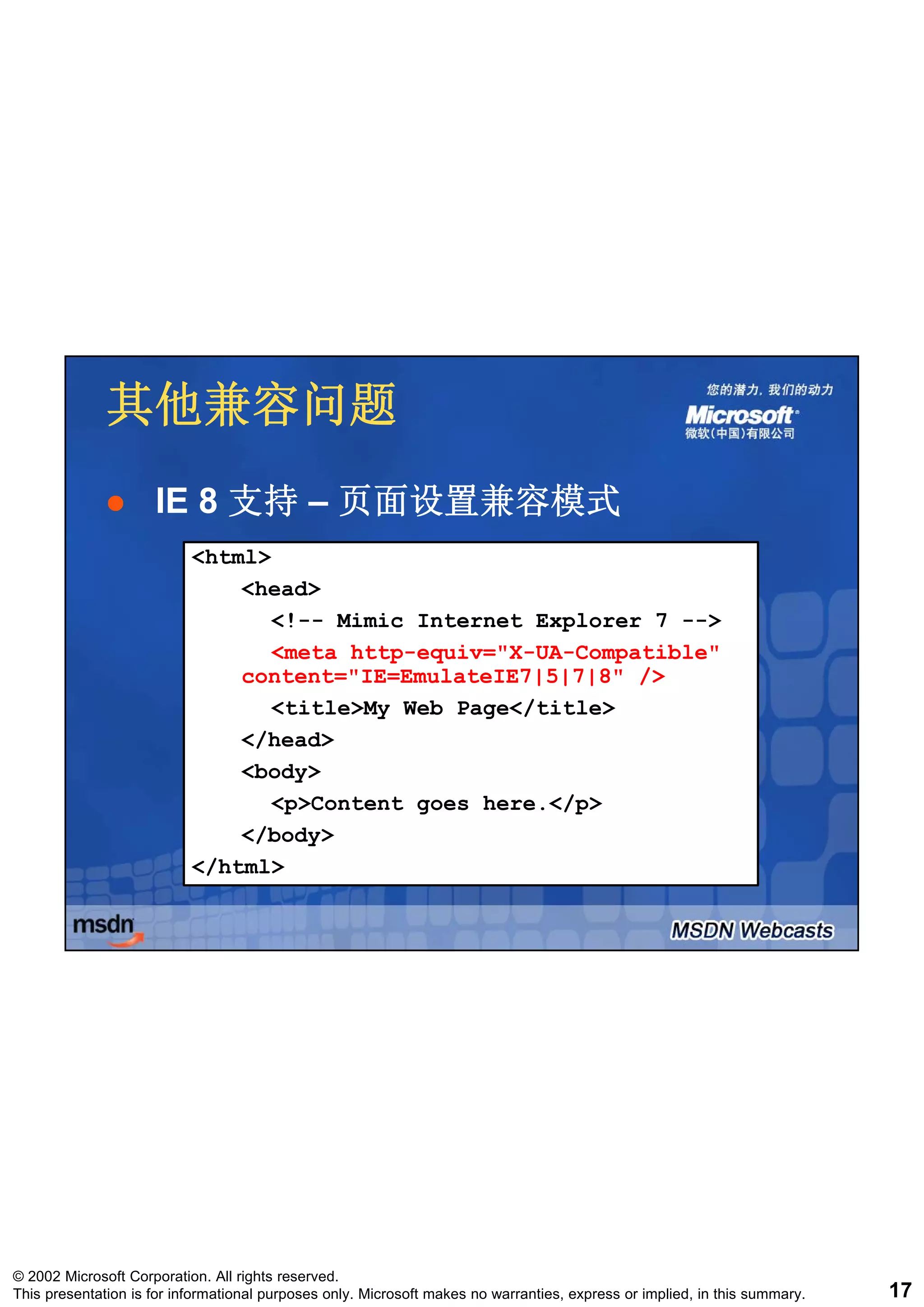 其他兼容问题
                     IE 8 支持 – 页面设置兼容模式
                           <html>
                               <head>
                                  <!-- Mimic Internet Explorer 7 -->
                                  <meta http-equiv="X-UA-Compatible"
                                        http-equiv= X-UA-Compatible
                               content="IE=EmulateIE7|5|7|8" />
                                  <title>My Web Page</title>
                               </head>
                               <body>
                                  <p>Content goes here </p>
                                                  here.</p>
                               </body>
                           </html>




© 2002 Microsoft Corporation. All rights reserved.
This presentation is for informational purposes only. Microsoft makes no warranties, express or implied, in this summary.   17
 