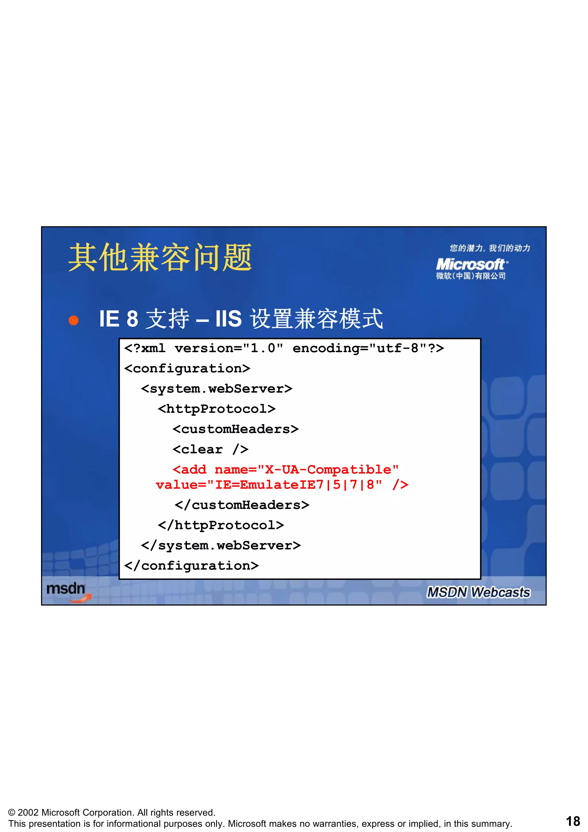 其他兼容问题
                     IE 8 支持 – IIS 设置兼容模式
                           <?xml version="1.0" encoding="utf-8"?>
                           <configuration>
                             <system.webServer>
                               <httpProtocol>
                                 <customHeaders>
                                 <clear />
                                 <add name="X-UA-Compatible"
                               value="IE=EmulateIE7|5|7|8" />
                                 </customHeaders>
                               </httpProtocol>
                             </system.webServer>
                           </configuration>




© 2002 Microsoft Corporation. All rights reserved.
This presentation is for informational purposes only. Microsoft makes no warranties, express or implied, in this summary.   18
 