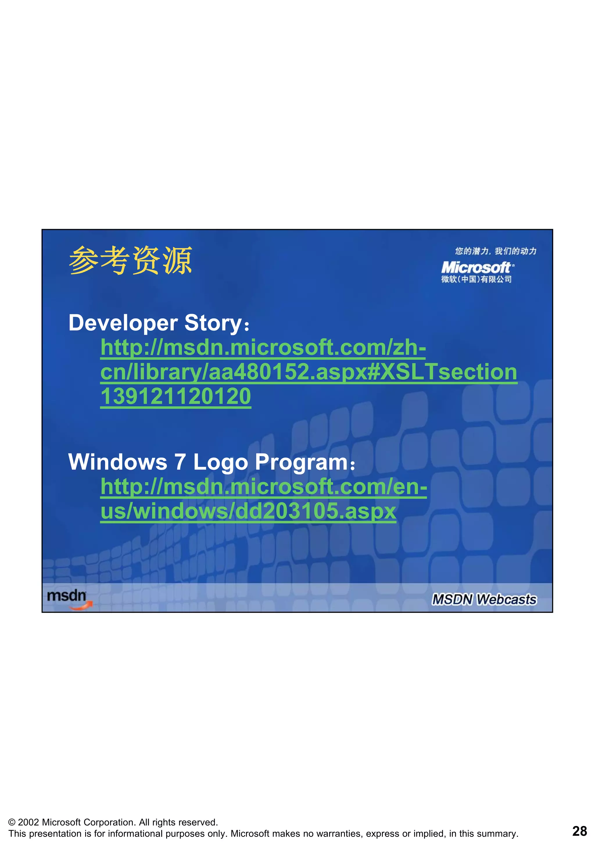 参考资源
              Developer Story：
                        Story：
                http://msdn.microsoft.com/zh-
                http://msdn.microsoft.com/zh-
                cn/library/aa480152.aspx#XSLTsection
                139121120120

              Windows 7 Logo Program：
                              Program：
                http://msdn.microsoft.com/en-
                http://msdn.microsoft.com/en-
                us/windows/dd203105.aspx




© 2002 Microsoft Corporation. All rights reserved.
This presentation is for informational purposes only. Microsoft makes no warranties, express or implied, in this summary.   28
 