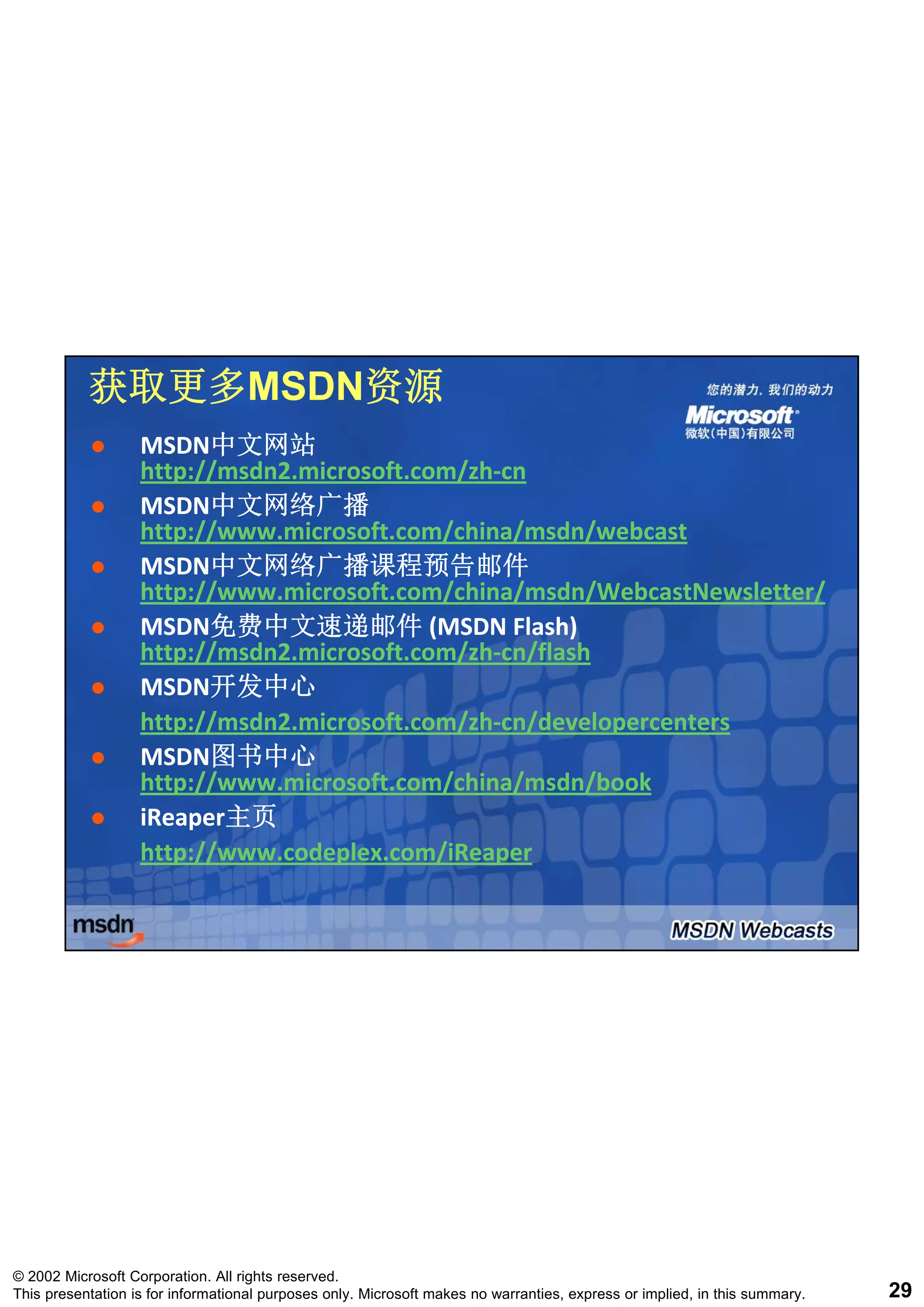 获取更多MSDN资源
           获取更多MSDN资源
                   MSDN中文网站
                   MSDN中文网站
                   http://msdn2.microsoft.com/zh‐
                   http://msdn2.microsoft.com/zh‐cn
                   MSDN中文网络广播
                   MSDN中文网络广播
                   http://www.microsoft.com/china/msdn/webcast
                   MSDN中文网络广播课程预告邮件
                   MSDN中文网络广播课程预告邮件
                   http://www.microsoft.com/china/msdn/WebcastNewsletter/
                   MSDN免费中文速递邮件 (MSDN Flash) 
                   MSDN免费中文速递邮件
                   http://msdn2.microsoft.com/zh
                   http://msdn2 microsoft com/zh‐cn/flash
                   http://msdn2.microsoft.com/zh‐
                                          com/zh‐
                   MSDN开发中心
                   MSDN开发中心
                   http://msdn2.microsoft.com/zh‐
                   http://msdn2.microsoft.com/zh‐cn/developercenters
                   MSDN图书中心
                   MSDN图书中心
                   http://www.microsoft.com/china/msdn/book
                   iReaper主页
                   iReaper主页
                   http://www.codeplex.com/iReaper




© 2002 Microsoft Corporation. All rights reserved.
This presentation is for informational purposes only. Microsoft makes no warranties, express or implied, in this summary.   29
 
