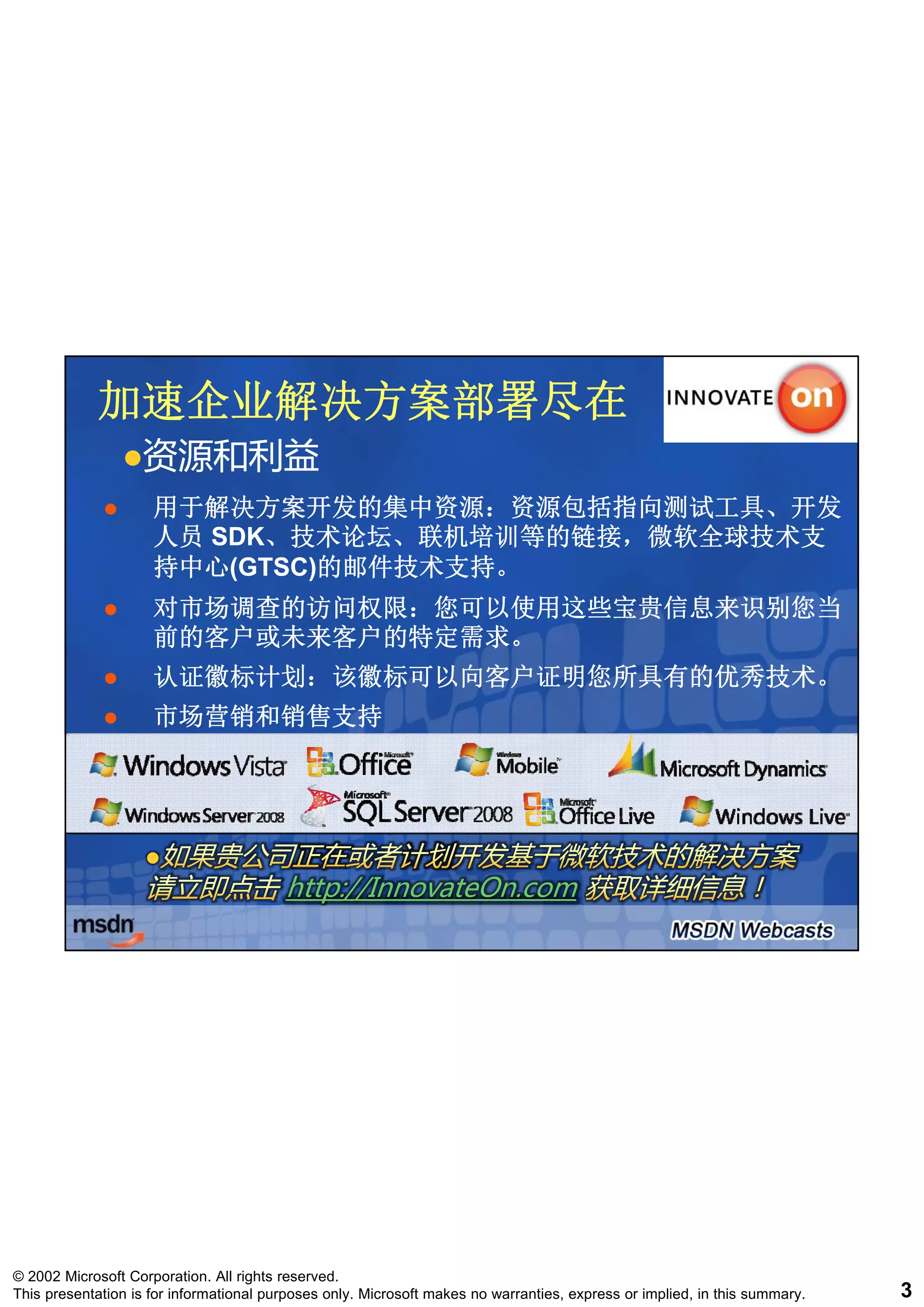 加速企业解决方案部署尽在
                   资源和利益
                     用于解决方案开发的集中资源：资源包括指向测试工具、开发
                     用于解决方案开发的集中资源 资源包括指向测试工具 开发
                     人员 SDK、技术论坛、联机培训等的链接，微软全球技术支
                        SDK、技术论坛、联机培训等的链接，微软全球技术支
                     持中心(GTSC)的邮件技术支持。
                     持中心(GTSC)的邮件技术支持。
                     对市场调查的访问权限：您可以使用这些宝贵信息来识别您当
                     前的客户或未来客户的特定需求。
                     认证徽标计划：该徽标可以向客户证明您所具有的优秀技术。
                     市场营销和销售支持




                                         http://InnovateOn.com




© 2002 Microsoft Corporation. All rights reserved.
This presentation is for informational purposes only. Microsoft makes no warranties, express or implied, in this summary.   3
 