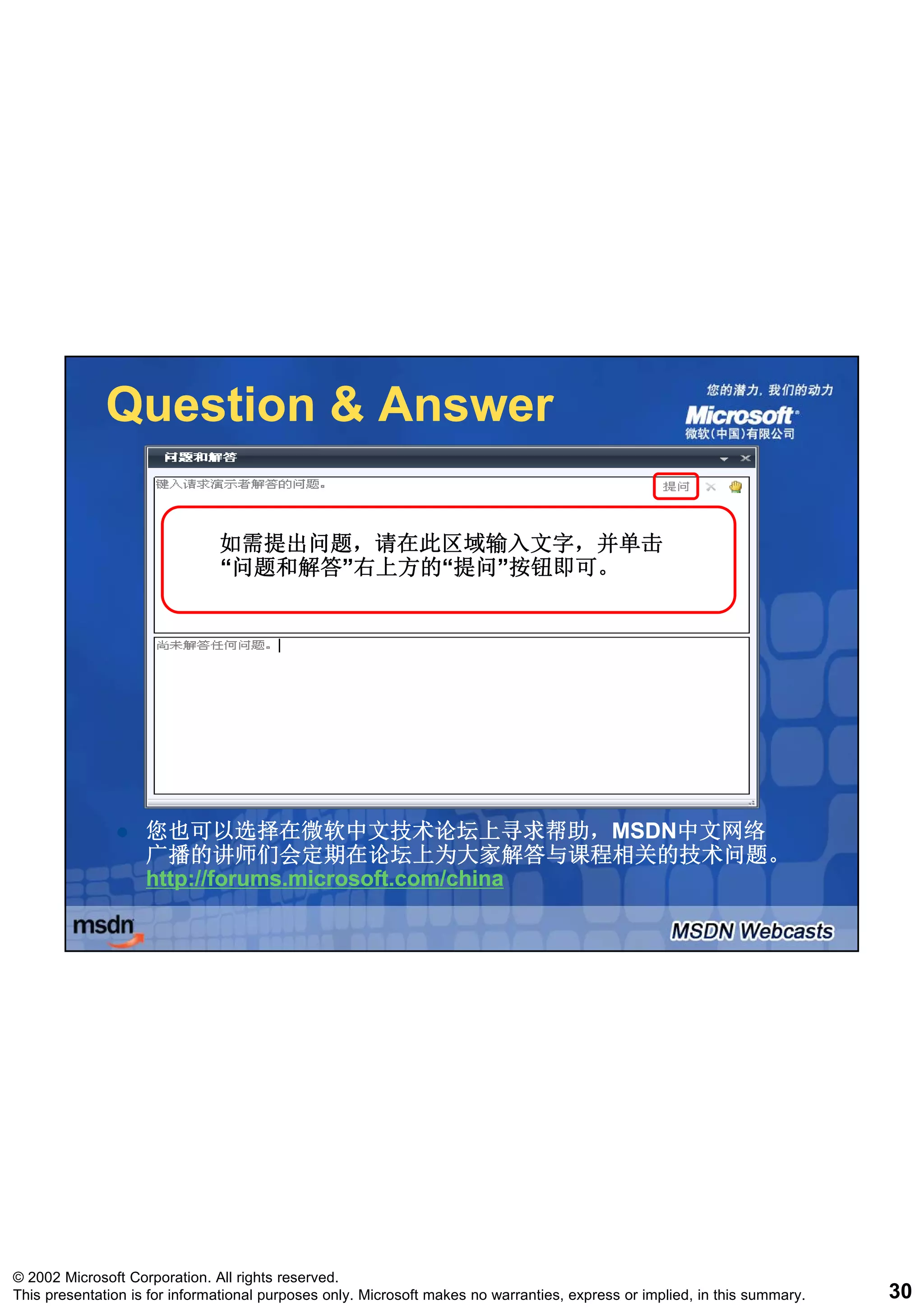 Question & Answer

                               如需提出问题，请在此区域输入文字，并单击
                               “问题和解答”右上方的“提问”按钮即可。
                                问题和解答”右上方的“提问”




                    您也可以选择在微软中文技术论坛上寻求帮助，MSDN中文网络
                      也可以选择在微软中文技术论坛上寻求帮助，MSDN中文网络
                    广播的讲师们会定期在论坛上为大家解答与课程相关的技术问题。
                    http://forums.microsoft.com/china
                    http://forums.microsoft.com/china




© 2002 Microsoft Corporation. All rights reserved.
This presentation is for informational purposes only. Microsoft makes no warranties, express or implied, in this summary.   30
 