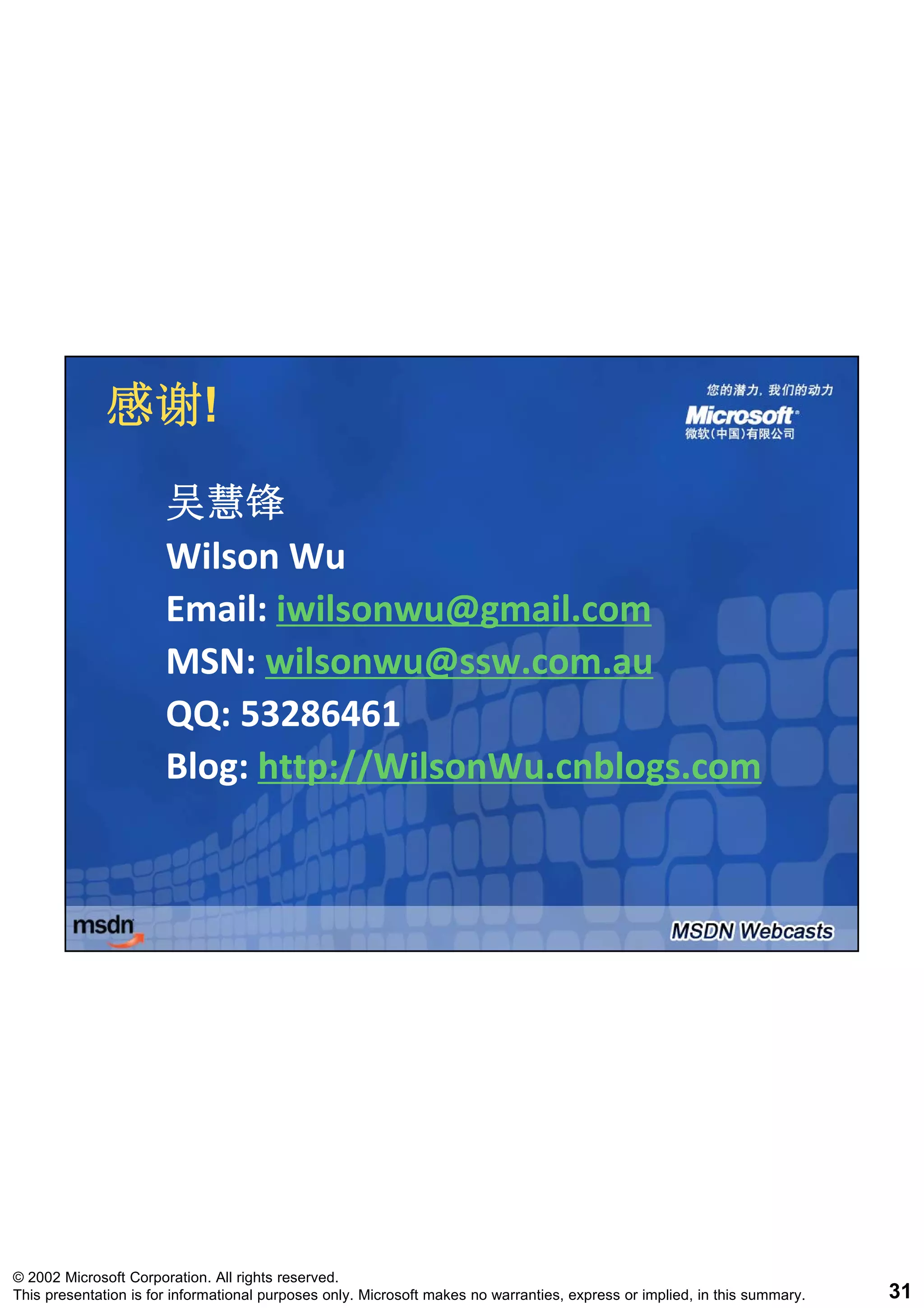 感谢!
              感谢!
                       吴慧锋
                       Wilson Wu
                       Email: iwilsonwu@gmail.com
                       MSN: il
                       MSN wilsonwu@ssw.com.au
                                      @
                       QQ: 53286461
                       Blog: http://WilsonWu.cnblogs.com
                       Blog: http://WilsonWu.cnblogs.com




© 2002 Microsoft Corporation. All rights reserved.
This presentation is for informational purposes only. Microsoft makes no warranties, express or implied, in this summary.   31
 
