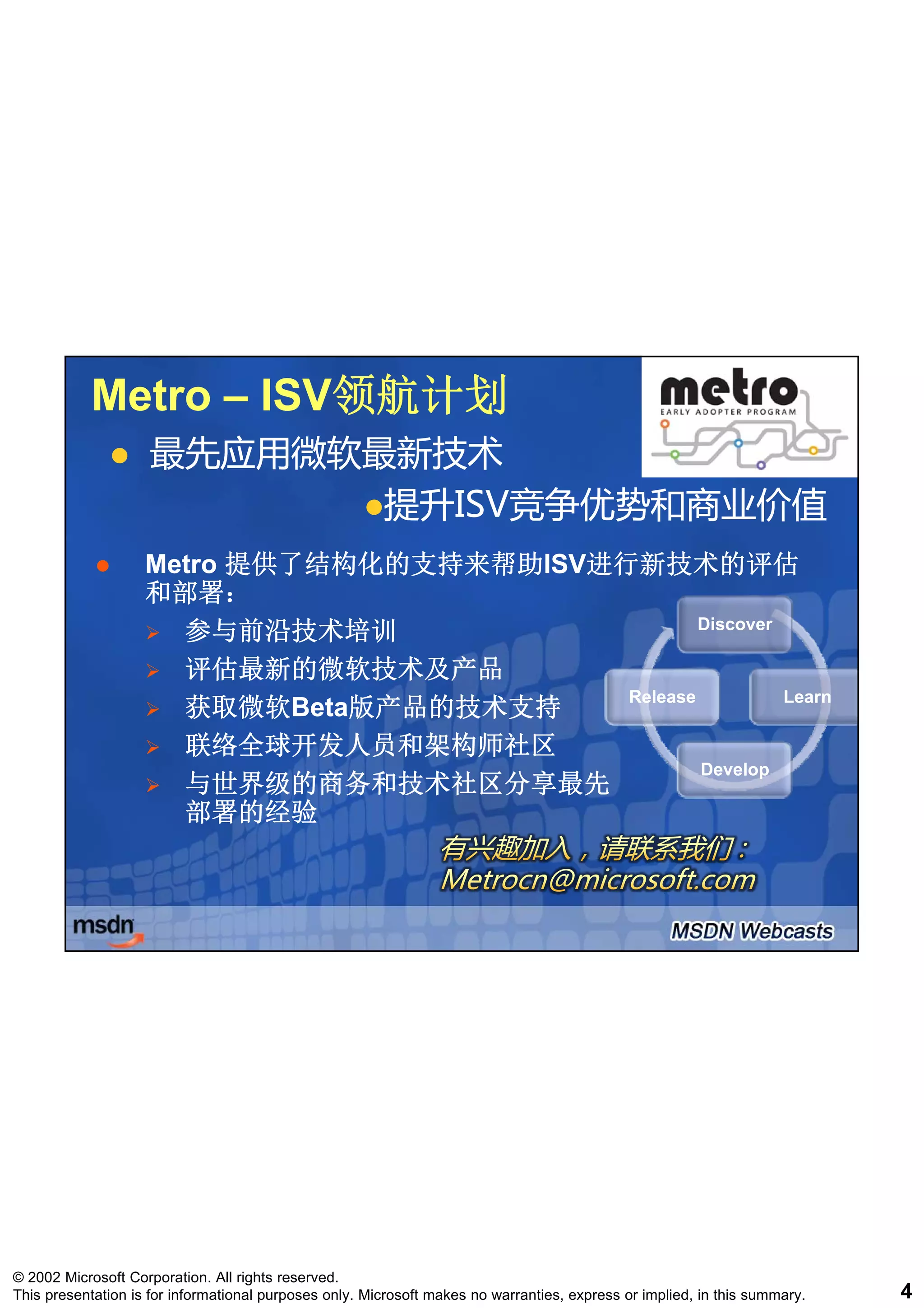 Metro – ISV领航计划
                   ISV领航计划
                    最先应用微软最新技术
                           提升ISV竞争优势和商业价值
                           提升ISV竞争优势和商业价值
                    Metro 提供了结构化的支持来帮助ISV进行新技术的评估
                          提供了结构化的支持来帮助ISV进行新技术的评估
                    和部署：
                      参与前沿技术培训                     Discover

                      评估最新的微软技术及产品
                                           Release          Learn
                      获取微软Beta版产品的技术支持
                      获取微软Beta版产品的技术支持
                      联络全球开发人员和架构师社区
                                                   Develop
                      与世界级的商务和技术社区分享最先
                      部署的经验




© 2002 Microsoft Corporation. All rights reserved.
This presentation is for informational purposes only. Microsoft makes no warranties, express or implied, in this summary.   4
 