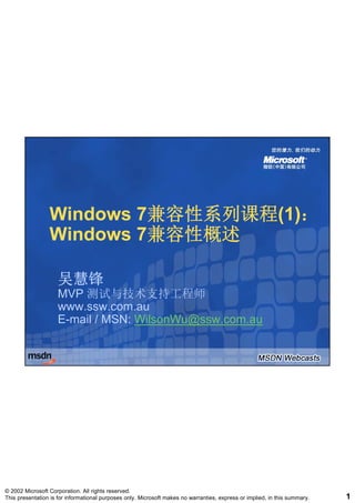 Windows 7兼容性系列课程(1)：
                         7兼容性系列课程(1)：
                 Windows 7兼容性概述
                         7兼容性概述

                    吴慧锋
                    MVP 测试与技术支持工程师
                    www.ssw.com.au
                    www ssw com au
                    E-mail / MSN: WilsonWu@ssw.com.au




© 2002 Microsoft Corporation. All rights reserved.
This presentation is for informational purposes only. Microsoft makes no warranties, express or implied, in this summary.   1
 