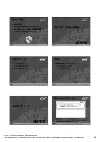 Shield图标
          Shield图标
              User32.dll
              BCM_SETSHIELD = 0x0000160C
              SendMessage ( BCM_SETSHIELD …)
                                                                          如何使用Shield图标
                                                                          如何使用Shield图标
              无法提升 个进程的运行级别
              无法提升一个进程的运行级别




          UAC系统日志
          UAC系统日志                                                         icacls
              文件虚拟系统日志                                                        Windows 7中新增的命令行工具
              注册表虚拟系统日志                                                       包含完整性级别支持
              提升权限请求日志                                                          以后将继续完善功能




                                                                          Question & Answer

                                                                                  如需提出问题，请在此区域输入文字，并单击
          UAC系统日志
          UAC                                                                     “问题和解答”右上方的“提问”按钮即可。
                                                                                   问题和解答”右上方的“提问”




                                                                             您也可以选择在微软中文技术论坛上寻求帮助，MSDN中文网络
                                                                               也可以选择在微软中文技术论坛上寻求帮助，MSDN中文网络
                                                                             广播的讲师们会定期在论坛上为大家解答与课程相关的技术问题。
                                                                             http://forums.microsoft.com/china
                                                                             http://forums.microsoft.com/china




© 2002 Microsoft Corporation. All rights reserved.
This presentation is for informational purposes only. Microsoft makes no warranties, express or implied, in this summary.   5
 