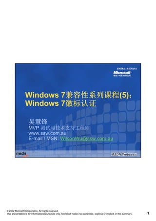 Windows 7兼容性系列课程(5)：
                         7兼容性系列课程(5)：
                 Windows 7徽标认证
                         7徽标认证

                     吴慧锋
                     MVP 测试与技术支持工程师
                     www.ssw.com.au
                     www ssw com au
                     E-mail / MSN: WilsonWu@ssw.com.au




© 2002 Microsoft Corporation. All rights reserved.
This presentation is for informational purposes only. Microsoft makes no warranties, express or implied, in this summary.   1
 