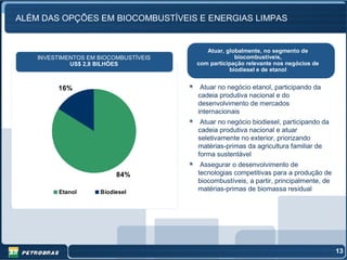 ALÉM DAS OPÇÕES EM BIOCOMBUSTÍVEIS E ENERGIAS LIMPAS


                                          Atuar, globalmente, no segmento de
    INVESTIMENTOS EM BIOCOMBUSTÍVEIS                biocombustíveis,
             US$ 2,8 BILHÕES           com participação relevante nos negócios de
                                                  biodiesel e de etanol


         16%                            Atuar no negócio etanol, participando da
                                       cadeia produtiva nacional e do
                                       desenvolvimento de mercados
                                       internacionais
                                        Atuar no negócio biodiesel, participando da
                                       cadeia produtiva nacional e atuar
                                       seletivamente no exterior, priorizando
                                       matérias-primas da agricultura familiar de
                                       forma sustentável
                                        Assegurar o desenvolvimento de
                          84%          tecnologias competitivas para a produção de
                                       biocombustíveis, a partir, principalmente, de
          Etanol     Biodiesel
                                       matérias-primas de biomassa residual




                                                                                       13
 