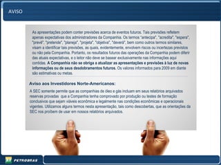 AVISO


         As apresentações podem conter previsões acerca de eventos futuros. Tais previsões refletem
         apenas expectativas dos administradores da Companhia. Os termos “antecipa", "acredita", "espera",
         "prevê", "pretende", "planeja", "projeta", "objetiva", "deverá", bem como outros termos similares,
         visam a identificar tais previsões, as quais, evidentemente, envolvem riscos ou incertezas previstos
         ou não pela Companhia. Portanto, os resultados futuros das operações da Companhia podem diferir
         das atuais expectativas, e o leitor não deve se basear exclusivamente nas informações aqui
         contidas. A Companhia não se obriga a atualizar as apresentações e previsões à luz de novas
         informações ou de seus desdobramentos futuros. Os valores informados para 2009 em diante
         são estimativas ou metas.

        Aviso aos Investidores Norte-Americanos:
        A SEC somente permite que as companhias de óleo e gás incluam em seus relatórios arquivados
        reservas provadas que a Companhia tenha comprovado por produção ou testes de formação
        conclusivos que sejam viáveis econômica e legalmente nas condições econômicas e operacionais
        vigentes. Utilizamos alguns termos nesta apresentação, tais como descobertas, que as orientações da
        SEC nos proíbem de usar em nossos relatórios arquivados.




                                                                                                                2
 