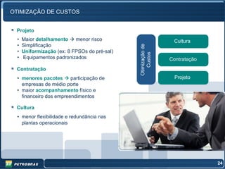 OTIMIZAÇÃO DE CUSTOS


 Projeto
  •   Maior detalhamento    menor risco                         Cultura
  •   Simplificação




                                               Otimização de
  •   Uniformização (ex: 8 FPSOs do pré-sal)




                                                  Custos
  •   Equipamentos padronizados                                Contratação
 Contratação
  • menores pacotes      participação de                         Projeto
    empresas de médio porte
  • maior acompanhamento físico e
    financeiro dos empreendimentos

 Cultura
  • menor flexibilidade e redundância nas
    plantas operacionais




                                                                             24
 