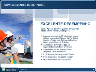 COM EXCELENTES RESULTADOS...




                             EXCELENTE DESEMPENHO
                             Desde Agosto de 2007, quando divulgamos
                             nosso último Plano Estratégico…

                               Anunciamos mais de 10 bilhões de boe em
                               volume recuperável (Blocos do Pré-Sal de
                               Santos – Tupi e Iara, Pré-sal do Espírito
                               Santo e ring-fence de Golfinho)
                               Aumento de 1 milhão de bpd na
                               capacidade instalada de produção
                               Aumento de 7% na produção total,
                               atingindo 2.436 mil boe/dia
                               21% de aumento na produção de gás
                               54% de aumento na receita líquida1
                               56% de aumento do lucro líquido1



          1   3T08 vs 3T07                                                 4
 