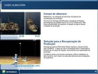 CASO ALBACORA


                                       Campo de albacora:
                                       Referência na utilização de técnicas inovadoras de
                                       revitalização da produção
                                       Técnicos do Recage identificaram complexas limitações
                                       tecnológicas nas plataformas P-25 e P-31 (Albacora). Não
                                       havia possibilidade de expandir a injeção de água nessas
                                       unidades de produção




           P-25               P-31

                                       Solução para a Recuperação da
                                       Produção:
                                       Através do sistema RWI (Raw Water Injection), desenvolvido
                                       pelo CENPES, a água do mar é bombeada para o reservatório
                                       através de um poço de injeção, aumentando sua capacidade de
                                       produção
                                       O sistema utiliza uma bomba submersa e filtros instalados no
                                       leito marinho, sem mexer na saturada estrutura das instalações
                                       de superfície



      Injeção Submarina do Mar (RWI)


                                                                                                        41
 