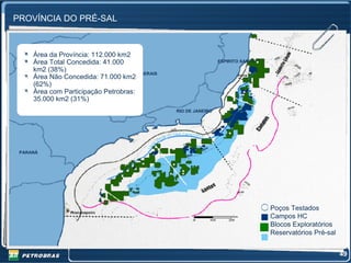 PROVÍNCIA DO PRÉ-SAL



     Área da Província: 112.000 km2
     Área Total Concedida: 41.000                                ESPIRITO SANTO

     km2 (38%)
                                  MINA GERAIS
     Área Não Concedida: 71.000 km2
     (62%)
     Área com Participação Petrobras:
     35.000 km2 (31%)
          SÃO PAULO                             RIO DE JANEIRO




 PARANÁ




                                                                                  Poços Testados
                                                                                  Campos HC
                                                                                  Blocos Exploratórios
                                                                                  Reservatórios Pré-sal


                                                                                                          49
 