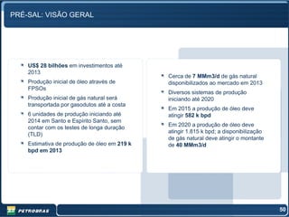 PRÉ-SAL: VISÃO GERAL




    US$ 28 bilhões em investimentos até
    2013
                                              Cerca de 7 MMm3/d de gás natural
    Produção inicial de óleo através de       disponibilizados ao mercado em 2013
    FPSOs
                                              Diversos sistemas de produção
    Produção inicial de gás natural será      iniciando até 2020
    transportada por gasodutos até a costa
                                              Em 2015 a produção de óleo deve
    6 unidades de produção iniciando até      atingir 582 k bpd
    2014 em Santo e Espírito Santo, sem
    contar com os testes de longa duração     Em 2020 a produção de óleo deve
                                              atingir 1.815 k bpd; a disponibilização
    (TLD)
                                              de gás natural deve atingir o montante
    Estimativa de produção de óleo em 219 k   de 40 MMm3/d
    bpd em 2013




                                                                                        50
 