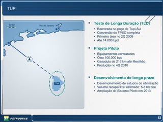 TUPI


50 km   Rio de Janeiro
                                Teste de Longa Duração (TLD)
                                •   Reentrada no poço de Tupi-Sul
                                •   Conversão do FPSO completa
                                •   Primeiro óleo no 2Q 2009
                                •   Até 14.000 bpd

                                Projeto Piloto
                                •   Equipamentos contratados
                                •   Óleo 100.000 bpd
                                •   Gasoduto de 216 km até Mexilhão
                                •   Produção no 4Q 2010



                                Desenvolvimento de longo prazo
                         Tupi   • Desenvolvimento de estudos de otimização
                                • Volume recuperável estimado: 5-8 bn boe
                                • Ampliação do Sistema Piloto em 2013




                                                                         52
 