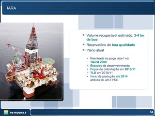 IARA




       Volume recuperável estimado: 3-4 bn
       de boe
       Reservatório de boa qualidade
       Plano atual

       • Reentrada no poço Iara-1 no
         1Q/2Q 2009
       • Estudos de desenvolvimento
       • Poços de delimitação em 2010/11
       • TLD em 2010/11
       • Inicio de produção até 2014
         através de um FPSO




                                             54
 