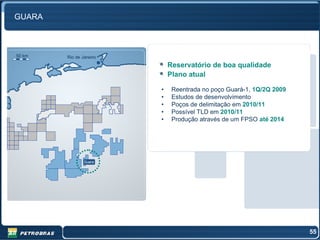 GUARA



50 km   Rio de Janeiro
                             Reservatório de boa qualidade
                             Plano atual

                         •    Reentrada no poço Guará-1, 1Q/2Q 2009
                         •    Estudos de desenvolvimento
                         •    Poços de delimitação em 2010/11
                         •    Possível TLD em 2010/11
                         •    Produção através de um FPSO até 2014




                Guara




                                                                      55
 