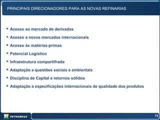 PRINCIPAIS DIRECIONADORES PARA AS NOVAS REFINARIAS




 Acesso ao mercado de derivados

 Acesso a novos mercados internacionais

 Acesso às matérias-primas

 Potencial Logístico

 Infraestrutura compartilhada

 Adaptação a questões sociais e ambientais

 Disciplina de Capital e retornos sólidos

 Adaptação a especificações internacionais de qualidade dos produtos




                                                                       73
 