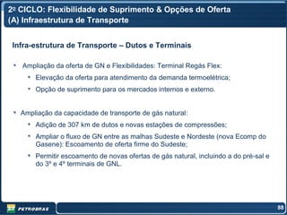 2o CICLO: Flexibilidade de Suprimento & Opções de Oferta
(A) Infraestrutura de Transporte


 Infra-estrutura de Transporte – Dutos e Terminais

   Ampliação da oferta de GN e Flexibilidades: Terminal Regás Flex:
       Elevação da oferta para atendimento da demanda termoelétrica;
       Opção de suprimento para os mercados internos e externo.


   Ampliação da capacidade de transporte de gás natural:
       Adição de 307 km de dutos e novas estações de compressões;
       Ampliar o fluxo de GN entre as malhas Sudeste e Nordeste (nova Ecomp do
       Gasene): Escoamento de oferta firme do Sudeste;
       Permitir escoamento de novas ofertas de gás natural, incluindo a do pré-sal e
       do 3º e 4º terminais de GNL.




                                                                                       88
 
