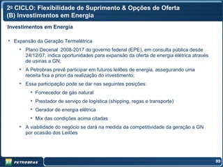 2o CICLO: Flexibilidade de Suprimento & Opções de Oferta
(B) Investimentos em Energia
Investimentos em Energia

  Expansão da Geração Termelétrica
      Plano Decenal 2008-2017 do governo federal (EPE), em consulta pública desde
      24/12/07, indica oportunidades para expansão da oferta de energia elétrica através
      de usinas a GN;
      A Petrobras prevê participar em futuros leilões de energia, assegurando uma
      receita fixa a priori da realização do investimento;
      Essa participação pode se dar nas seguintes posições:
          Fornecedor de gás natural
          Prestador de serviço de logística (shipping, regas e transporte)
          Gerador de energia elétrica
          Mix das condições acima citadas
      A viabilidade do negócio se dará na medida da competitividade da geração a GN
      por ocasião dos Leilões




                                                                                           89
 