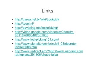 Links
• http://garoa.net.br/wiki/Lockpick
• http://toool.nl/
• http://deviating.net/lockpicking/
• http://video.google.com/videoplay?docid=-
  8311876885402551635
• http://www.lockpicking101.com/
• http://www.planalto.gov.br/ccivil_03/decreto-
  lei/Del3688.htm
• http://www.redirect.am/?http://www.jusbrasil.com
  .br/topicos/291306/chave-falsa
 