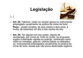 Legislação
(...)

• Art. 24. Fabricar, ceder ou vender gazua ou instrumento
  empregado usualmente na prática de crime de furto:
  Pena – prisão simples, de seis meses a dois anos, e
  multa, de trezentos mil réis a três contos de réis

• Art. 25. Ter alguém em seu poder, depois de
  condenado, por crime de furto ou roubo, ou enquanto
  sujeito à liberdade vigiada ou quando conhecido como
  vadio ou mendigo, gazuas, chaves falsas ou alteradas
  ou instrumentos empregados usualmente na prática de
  crime de furto, desde que não prove destinação legítima
 