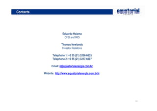 19
Eduardo Haiama
CFO and IRO
Thomas Newlands
Investor Relations
Telephone 1: +0 55 (21) 3206-6635
Telephone 2: +0 55 (21) 3217-6607
Email: ir@equatorialenergia.com.br
Website: http://www.equatorialenergia.com.br/ir
Contacts
 