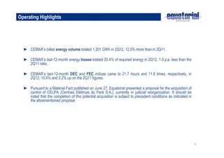 6
Operating Highlights
► CEMAR’s billed energy volume totaled 1,201 GWh in 2Q12, 12.5% more than in 2Q11.
► CEMAR’s last-12-month energy losses totaled 20.4% of required energy in 2Q12, 1.0 p.p. less than the
2Q11 ratio.
► CEMAR’s last-12-month DEC and FEC indices came to 21.7 hours and 11.6 times, respectively, in
2Q12, 10.6% and 0.2% up on the 2Q11 figures.
► Pursuant to a Material Fact published on June 27, Equatorial presented a proposal for the acquisition of
control of CELPA (Centrais Elétricas do Pará S.A.), currently in judicial reorganization. It should be
noted that the completion of this potential acquisition is subject to precedent conditions as indicated in
the aforementioned proposal.
 
