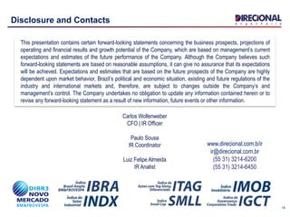 14
Disclosure and Contacts
This presentation contains certain forward-looking statements concerning the business prospects, projections of
operating and financial results and growth potential of the Company, which are based on management’s current
expectations and estimates of the future performance of the Company. Although the Company believes such
forward-looking statements are based on reasonable assumptions, it can give no assurance that its expectations
will be achieved. Expectations and estimates that are based on the future prospects of the Company are highly
dependent upon market behavior, Brazil’s political and economic situation, existing and future regulations of the
industry and international markets and, therefore, are subject to changes outside the Company’s and
management’s control. The Company undertakes no obligation to update any information contained herein or to
revise any forward-looking statement as a result of new information, future events or other information.
www.direcional.com.b/ir
ir@direcional.com.br
(55 31) 3214-6200
(55 31) 3214-6450
Carlos Wollenweber
CFO | IR Officer
Paulo Sousa
IR Coordinator
Luiz Felipe Almeida
IR Analist
 