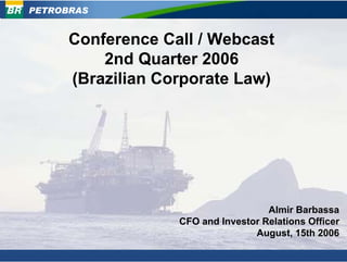 PETROBRAS


      Conference Call / Webcast
          2nd Quarter 2006
      (Brazilian Corporate Law)




                                     Almir Barbassa
                   CFO and Investor Relations Officer
                                  August, 15th 2006
 