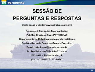 PETROBRAS


        SESSÃO DE
  PERGUNTAS E RESPOSTAS
        Visite nosso website: www.petrobras.com.br/ri

            Para mais informações favor contactar:
            Petróleo Brasileiro S.A – PETROBRAS
      Departamento de Relacionamento com Investidores
        Raul Adalberto de Campos– Gerente Executivo
            E-mail: petroinvest@petrobras.com.br
            Av. República do Chile, 65 – 22o andar
                20031-912 – Rio de Janeiro, RJ
                (55-21) 3224-1510 / 3224-9947



                                                        19
 