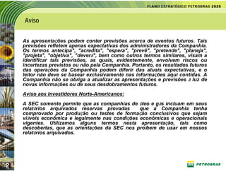 Aviso


    As apresentações podem conter previsões acerca de eventos futuros. Tais
    previsões refletem apenas expectativas dos administradores da Companhia.
    Os termos antecipa", "acredita", "espera", "prevê", "pretende", "planeja",
    "projeta", "objetiva", "deverá", bem como outros termos similares, visam a
    identificar tais previsões, as quais, evidentemente, envolvem riscos ou
    incertezas previstos ou não pela Companhia. Portanto, os resultados futuros
    das operações da Companhia podem diferir das atuais expectativas, e o
    leitor não deve se basear exclusivamente nas informações aqui contidas. A
    Companhia não se obriga a atualizar as apresentações e previsões à luz de
    novas informações ou de seus desdobramentos futuros.
    Aviso aos Investidores Norte-Americanos:
    A SEC somente permite que as companhias de óleo e gás incluam em seus
    relatórios arquivados reservas provadas      que a Companhia tenha
    comprovado por produção ou testes de formação conclusivos que sejam
    viáveis econômica e legalmente nas condições econômicas e operacionais
    vigentes. Utilizamos alguns termos nesta apresentação, tais como
    descobertas, que as orientações da SEC nos proíbem de usar em nossos
    relatórios arquivados.




2
 