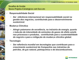 Desafios de Gestão
        Novos Projetos Estratégicos com foco em:
    •   Responsabilidade Social
          • Ser referência internacional em responsabilidade social na
            gestão dos negócios, contribuindo para o desenvolvimento
            sustentável.
    •   Mudança Climática
          • Atingir patamares de excelência, na indústria de energia, quanto
            à redução da intensidade de emissões de gases de efeito estufa
            nos processos e produtos, contribuindo para a sustentabilidade
            do negócio e para a mitigação da mudança climática global.
    •   Tecnologia
          • Ser referência mundial em tecnologias que contribuam para o
            crescimento sustentável da Companhia nas indústrias de
            petróleo, de gás natural, petroquímica e de biocombustíveis.



7
 